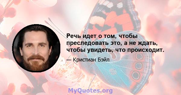 Речь идет о том, чтобы преследовать это, а не ждать, чтобы увидеть, что происходит.