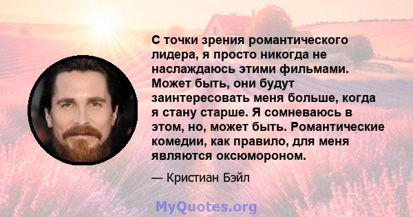 С точки зрения романтического лидера, я просто никогда не наслаждаюсь этими фильмами. Может быть, они будут заинтересовать меня больше, когда я стану старше. Я сомневаюсь в этом, но, может быть. Романтические комедии,