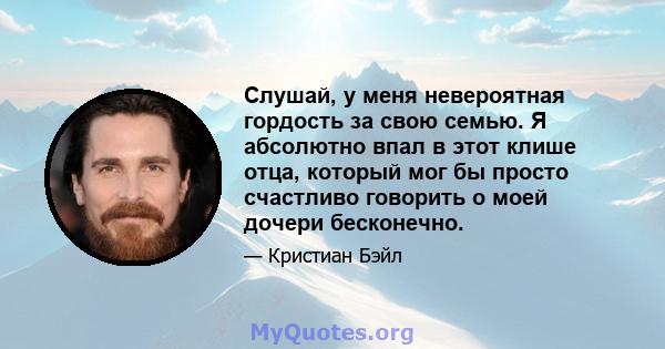 Слушай, у меня невероятная гордость за свою семью. Я абсолютно впал в этот клише отца, который мог бы просто счастливо говорить о моей дочери бесконечно.