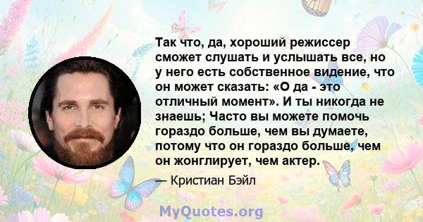 Так что, да, хороший режиссер сможет слушать и услышать все, но у него есть собственное видение, что он может сказать: «О да - это отличный момент». И ты никогда не знаешь; Часто вы можете помочь гораздо больше, чем вы