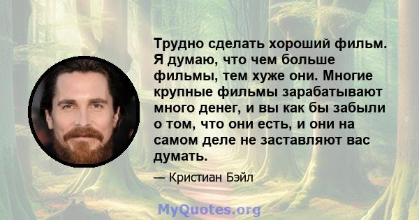 Трудно сделать хороший фильм. Я думаю, что чем больше фильмы, тем хуже они. Многие крупные фильмы зарабатывают много денег, и вы как бы забыли о том, что они есть, и они на самом деле не заставляют вас думать.