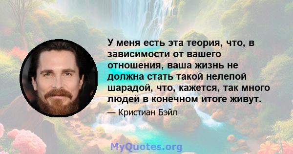 У меня есть эта теория, что, в зависимости от вашего отношения, ваша жизнь не должна стать такой нелепой шарадой, что, кажется, так много людей в конечном итоге живут.