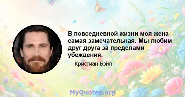 В повседневной жизни моя жена самая замечательная. Мы любим друг друга за пределами убеждения.