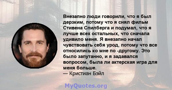 Внезапно люди говорили, что я был дерзким, потому что я снял фильм Стивена Спилберга и подумал, что я лучше всех остальных, что сначала удивило меня. Я внезапно начал чувствовать себя урод, потому что все относились ко