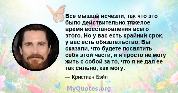 Все мышцы исчезли, так что это было действительно тяжелое время восстановления всего этого. Но у вас есть крайний срок, у вас есть обязательство. Вы сказали, что будете посвятить себя этой части, и я просто не могу жить 