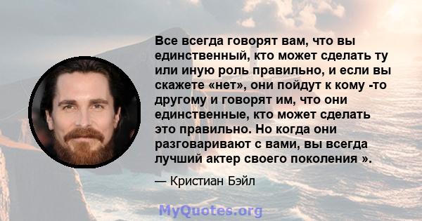 Все всегда говорят вам, что вы единственный, кто может сделать ту или иную роль правильно, и если вы скажете «нет», они пойдут к кому -то другому и говорят им, что они единственные, кто может сделать это правильно. Но