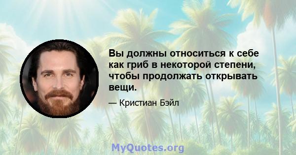 Вы должны относиться к себе как гриб в некоторой степени, чтобы продолжать открывать вещи.