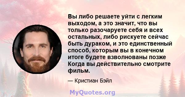 Вы либо решаете уйти с легким выходом, а это значит, что вы только разочаруете себя и всех остальных, либо рискуете сейчас быть дураком, и это единственный способ, которым вы в конечном итоге будете взволнованы позже