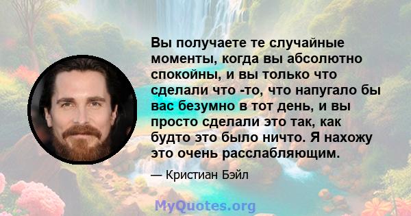 Вы получаете те случайные моменты, когда вы абсолютно спокойны, и вы только что сделали что -то, что напугало бы вас безумно в тот день, и вы просто сделали это так, как будто это было ничто. Я нахожу это очень