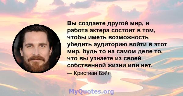 Вы создаете другой мир, и работа актера состоит в том, чтобы иметь возможность убедить аудиторию войти в этот мир, будь то на самом деле то, что вы узнаете из своей собственной жизни или нет.