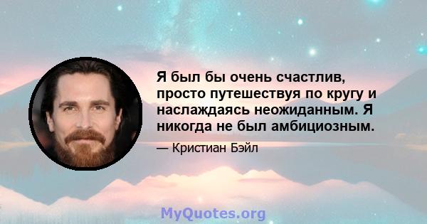 Я был бы очень счастлив, просто путешествуя по кругу и наслаждаясь неожиданным. Я никогда не был амбициозным.