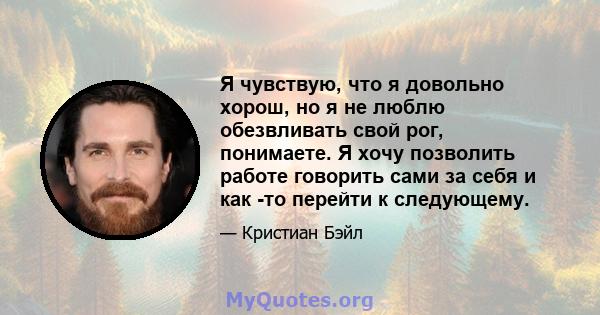 Я чувствую, что я довольно хорош, но я не люблю обезвливать свой рог, понимаете. Я хочу позволить работе говорить сами за себя и как -то перейти к следующему.