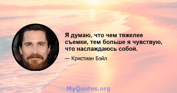 Я думаю, что чем тяжелее съемки, тем больше я чувствую, что наслаждаюсь собой.