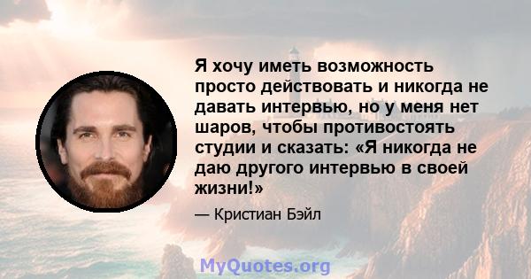 Я хочу иметь возможность просто действовать и никогда не давать интервью, но у меня нет шаров, чтобы противостоять студии и сказать: «Я никогда не даю другого интервью в своей жизни!»