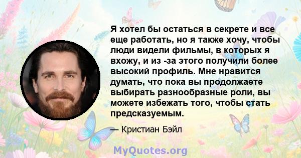 Я хотел бы остаться в секрете и все еще работать, но я также хочу, чтобы люди видели фильмы, в которых я вхожу, и из -за этого получили более высокий профиль. Мне нравится думать, что пока вы продолжаете выбирать