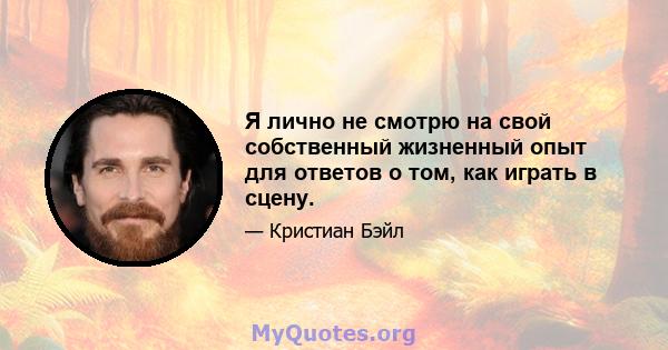 Я лично не смотрю на свой собственный жизненный опыт для ответов о том, как играть в сцену.