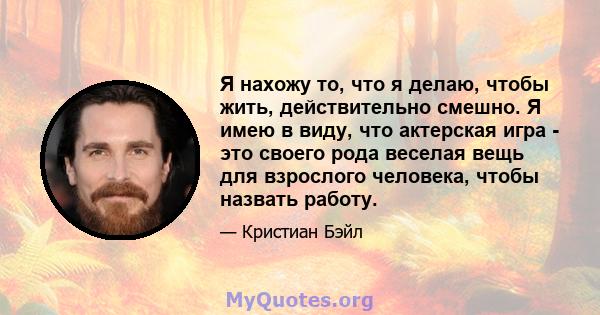 Я нахожу то, что я делаю, чтобы жить, действительно смешно. Я имею в виду, что актерская игра - это своего рода веселая вещь для взрослого человека, чтобы назвать работу.