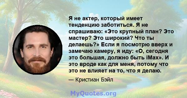 Я не актер, который имеет тенденцию заботиться. Я не спрашиваю: «Это крупный план? Это мастер? Это широкий? Что ты делаешь?» Если я посмотрю вверх и замечаю камеру, я иду: «О, сегодня это большая, должно быть iMax». И