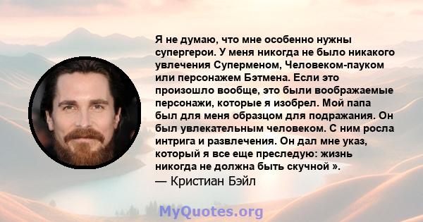 Я не думаю, что мне особенно нужны супергерои. У меня никогда не было никакого увлечения Суперменом, Человеком-пауком или персонажем Бэтмена. Если это произошло вообще, это были воображаемые персонажи, которые я