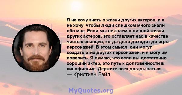 Я не хочу знать о жизни других актеров, и я не хочу, чтобы люди слишком много знали обо мне. Если мы не знаем о личной жизни других актеров, это оставляет нас в качестве чистых сланцев, когда дело доходит до игры