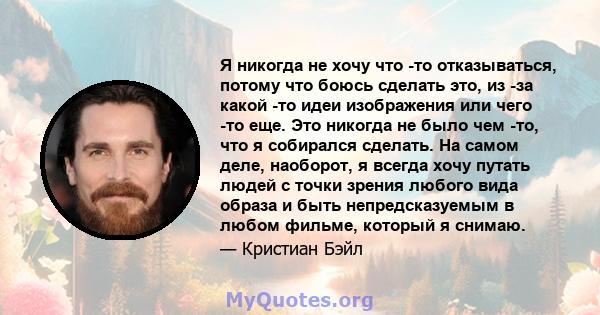 Я никогда не хочу что -то отказываться, потому что боюсь сделать это, из -за какой -то идеи изображения или чего -то еще. Это никогда не было чем -то, что я собирался сделать. На самом деле, наоборот, я всегда хочу