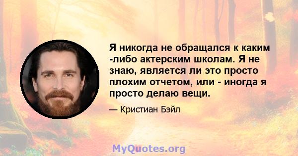 Я никогда не обращался к каким -либо актерским школам. Я не знаю, является ли это просто плохим отчетом, или - иногда я просто делаю вещи.