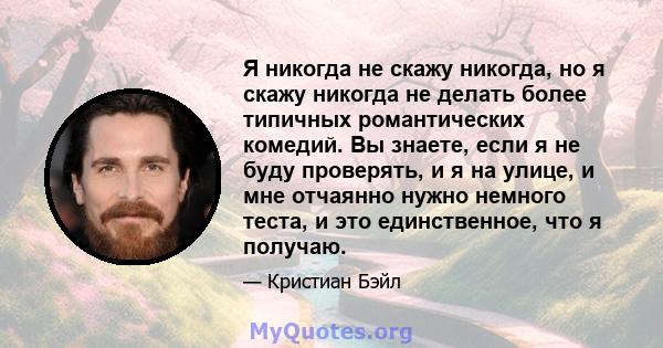 Я никогда не скажу никогда, но я скажу никогда не делать более типичных романтических комедий. Вы знаете, если я не буду проверять, и я на улице, и мне отчаянно нужно немного теста, и это единственное, что я получаю.