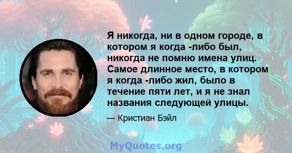 Я никогда, ни в одном городе, в котором я когда -либо был, никогда не помню имена улиц. Самое длинное место, в котором я когда -либо жил, было в течение пяти лет, и я не знал названия следующей улицы.