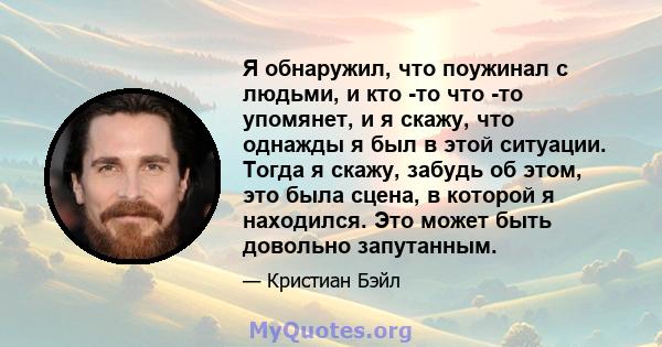 Я обнаружил, что поужинал с людьми, и кто -то что -то упомянет, и я скажу, что однажды я был в этой ситуации. Тогда я скажу, забудь об этом, это была сцена, в которой я находился. Это может быть довольно запутанным.