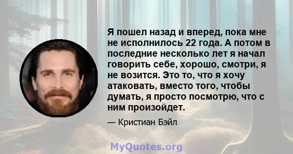 Я пошел назад и вперед, пока мне не исполнилось 22 года. А потом в последние несколько лет я начал говорить себе, хорошо, смотри, я не возится. Это то, что я хочу атаковать, вместо того, чтобы думать, я просто посмотрю, 