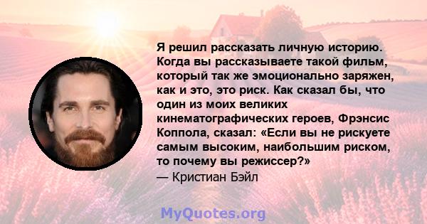 Я решил рассказать личную историю. Когда вы рассказываете такой фильм, который так же эмоционально заряжен, как и это, это риск. Как сказал бы, что один из моих великих кинематографических героев, Фрэнсис Коппола,