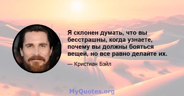 Я склонен думать, что вы бесстрашны, когда узнаете, почему вы должны бояться вещей, но все равно делайте их.