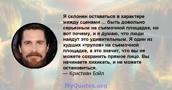 Я склонен оставаться в характере между сценами ... быть довольно серьезным на съемочной площадке, но вот почему, и я думаю, что люди найдут это удивительным. Я один из худших «трупов» на съемочной площадке, а это