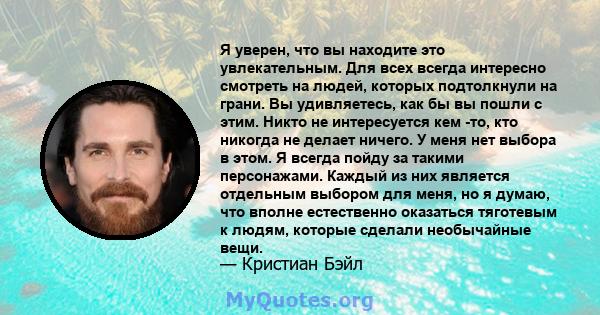 Я уверен, что вы находите это увлекательным. Для всех всегда интересно смотреть на людей, которых подтолкнули на грани. Вы удивляетесь, как бы вы пошли с этим. Никто не интересуется кем -то, кто никогда не делает