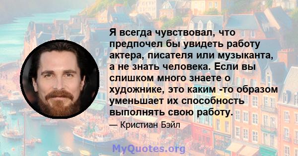 Я всегда чувствовал, что предпочел бы увидеть работу актера, писателя или музыканта, а не знать человека. Если вы слишком много знаете о художнике, это каким -то образом уменьшает их способность выполнять свою работу.