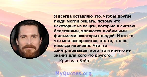 Я всегда оставляю это, чтобы другие люди могли решать, потому что некоторые из вещей, которые я считаю бедствиями, являются любимыми фильмами некоторых людей. И это то, что мне так нравится, это то, что вы никогда не