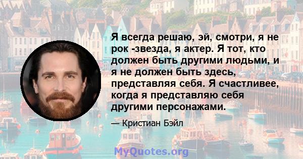 Я всегда решаю, эй, смотри, я не рок -звезда, я актер. Я тот, кто должен быть другими людьми, и я не должен быть здесь, представляя себя. Я счастливее, когда я представляю себя другими персонажами.