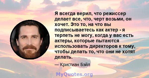 Я всегда верил, что режиссер делает все, что, черт возьми, он хочет. Это то, на что вы подписываетесь как актер - я терпеть не могу, когда у вас есть актеры, которые пытаются использовать директоров к тому, чтобы делать 