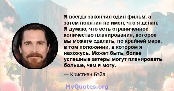 Я всегда закончил один фильм, а затем понятия не имел, что я делал. Я думаю, что есть ограниченное количество планирования, которое вы можете сделать, по крайней мере, в том положении, в котором я нахожусь. Может быть,