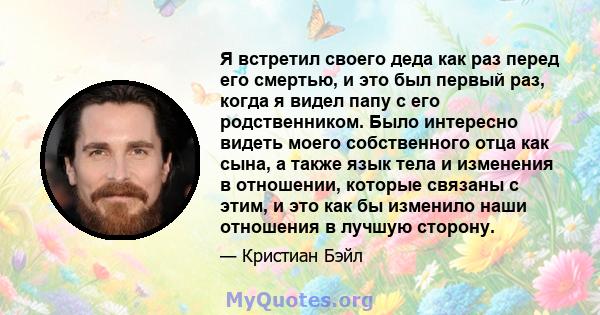 Я встретил своего деда как раз перед его смертью, и это был первый раз, когда я видел папу с его родственником. Было интересно видеть моего собственного отца как сына, а также язык тела и изменения в отношении, которые