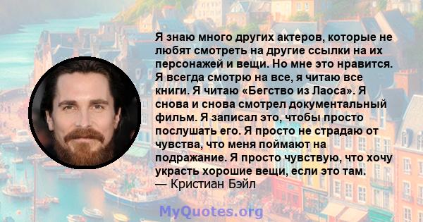 Я знаю много других актеров, которые не любят смотреть на другие ссылки на их персонажей и вещи. Но мне это нравится. Я всегда смотрю на все, я читаю все книги. Я читаю «Бегство из Лаоса». Я снова и снова смотрел