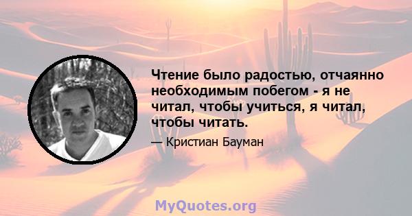 Чтение было радостью, отчаянно необходимым побегом - я не читал, чтобы учиться, я читал, чтобы читать.