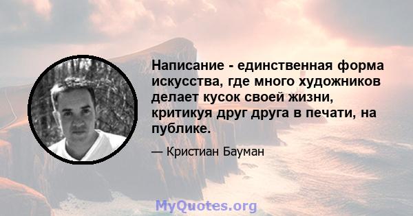 Написание - единственная форма искусства, где много художников делает кусок своей жизни, критикуя друг друга в печати, на публике.