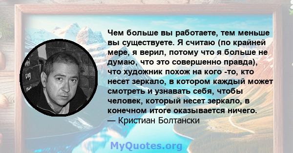 Чем больше вы работаете, тем меньше вы существуете. Я считаю (по крайней мере, я верил, потому что я больше не думаю, что это совершенно правда), что художник похож на кого -то, кто несет зеркало, в котором каждый может 