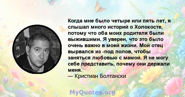 Когда мне было четыре или пять лет, я слышал много историй о Холокосте, потому что оба моих родителя были выжившими. Я уверен, что это было очень важно в моей жизни. Мой отец вырвался из -под полов, чтобы заняться