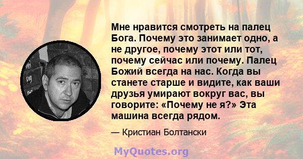 Мне нравится смотреть на палец Бога. Почему это занимает одно, а не другое, почему этот или тот, почему сейчас или почему. Палец Божий всегда на нас. Когда вы станете старше и видите, как ваши друзья умирают вокруг вас, 