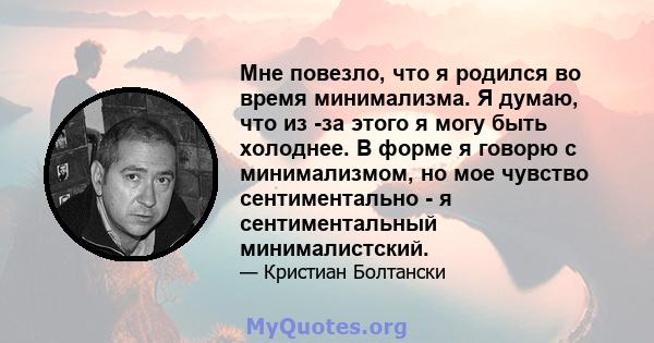 Мне повезло, что я родился во время минимализма. Я думаю, что из -за этого я могу быть холоднее. В форме я говорю с минимализмом, но мое чувство сентиментально - я сентиментальный минималистский.