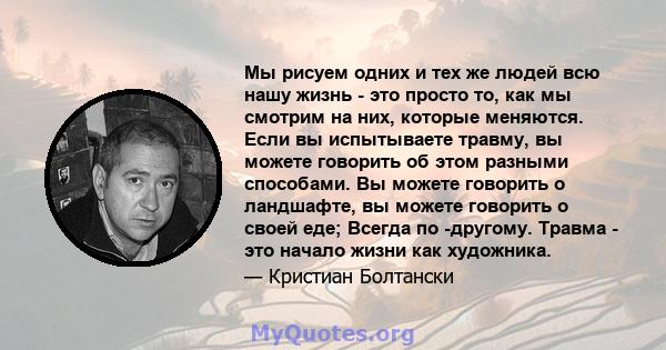 Мы рисуем одних и тех же людей всю нашу жизнь - это просто то, как мы смотрим на них, которые меняются. Если вы испытываете травму, вы можете говорить об этом разными способами. Вы можете говорить о ландшафте, вы можете 