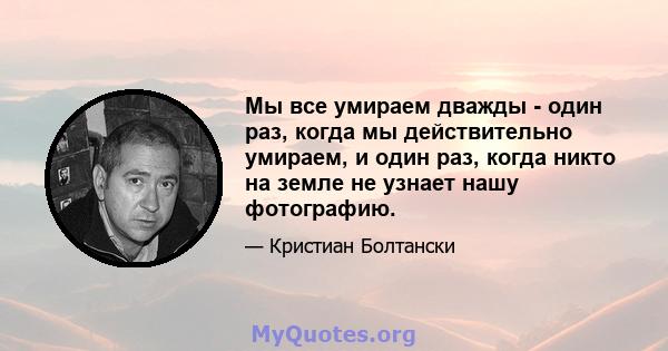 Мы все умираем дважды - один раз, когда мы действительно умираем, и один раз, когда никто на земле не узнает нашу фотографию.