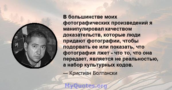 В большинстве моих фотографических произведений я манипулировал качеством доказательств, которые люди придают фотографии, чтобы подорвать ее или показать, что фотография лжет - что то, что она передает, является не